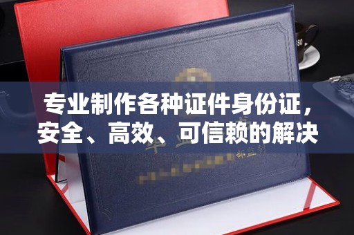 漳州专业制作各种证件身份证，安全、高效、可信赖的解决方案