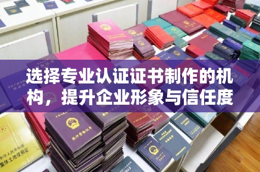 漳州选择专业认证证书制作的机构，提升企业形象与信任度