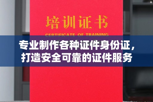 漳州专业制作各种证件身份证，打造安全可靠的证件服务