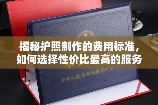 漳州揭秘护照制作的费用标准，如何选择性价比最高的服务？
