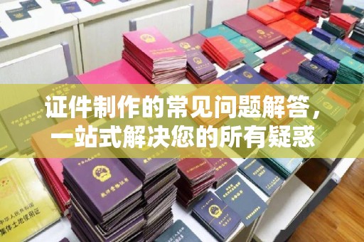 漳州证件制作的常见问题解答，一站式解决您的所有疑惑