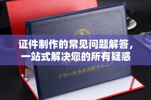 漳州证件制作的常见问题解答，一站式解决您的所有疑惑