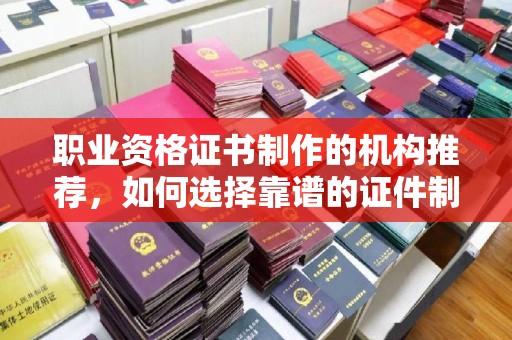 漳州职业资格证书制作的机构推荐，如何选择靠谱的证件制作公司？